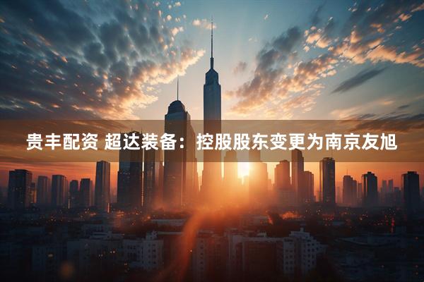 贵丰配资 超达装备：控股股东变更为南京友旭