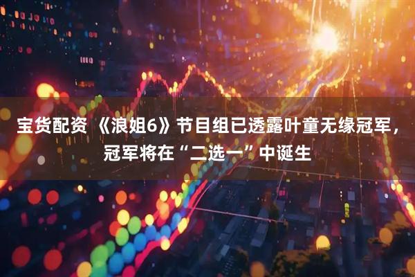 宝货配资 《浪姐6》节目组已透露叶童无缘冠军，冠军将在“二选一”中诞生