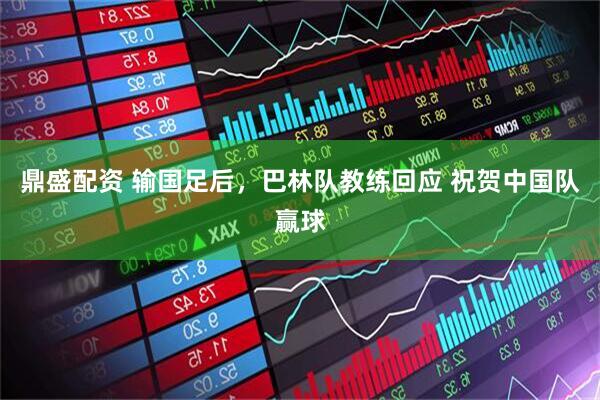 鼎盛配资 输国足后，巴林队教练回应 祝贺中国队赢球