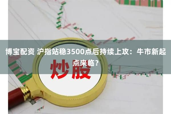 博宝配资 沪指站稳3500点后持续上攻：牛市新起点来临？