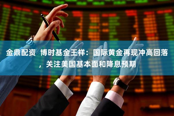 金鼎配资  博时基金王祥：国际黄金再现冲高回落，关注美国基本面和降息预期