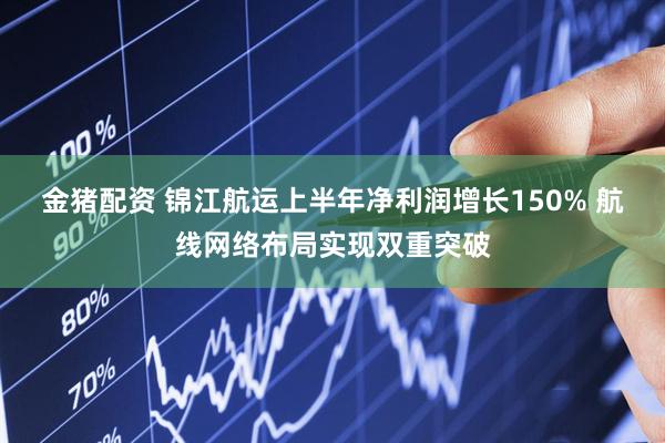 金猪配资 锦江航运上半年净利润增长150% 航线网络布局实现双重突破