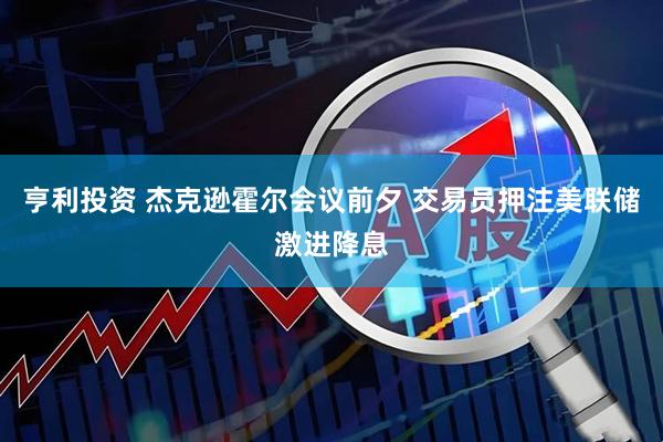 亨利投资 杰克逊霍尔会议前夕 交易员押注美联储激进降息