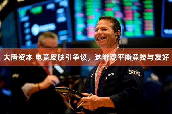 大唐资本 电竞皮肤引争议，这游戏平衡竞技与友好