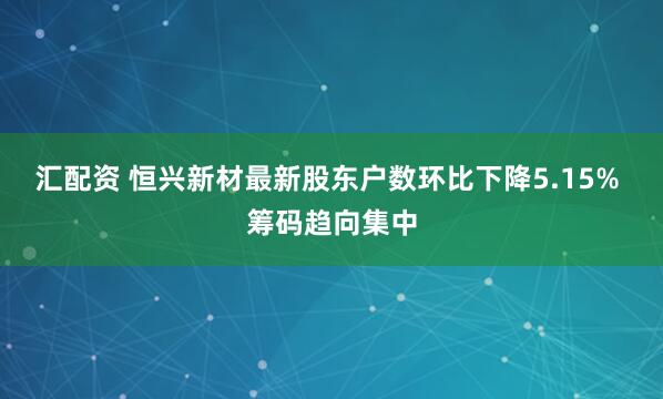 汇配资 恒兴新材最新股东户数环比下降5.15% 筹码趋向集中