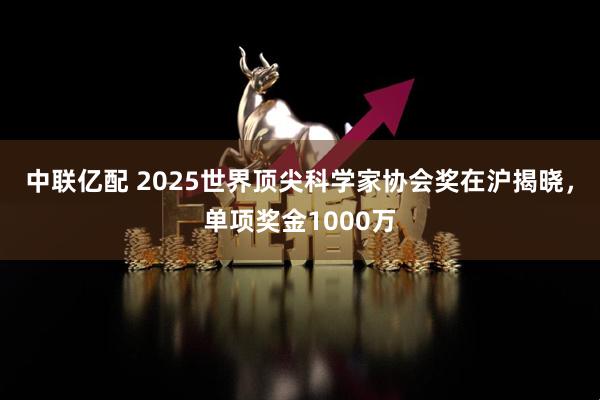 中联亿配 2025世界顶尖科学家协会奖在沪揭晓，单项奖金1000万