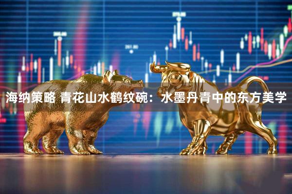 海纳策略 青花山水鹤纹碗：水墨丹青中的东方美学