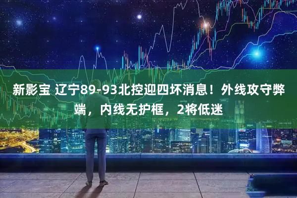 新影宝 辽宁89-93北控迎四坏消息！外线攻守弊端，内线无护框，2将低迷