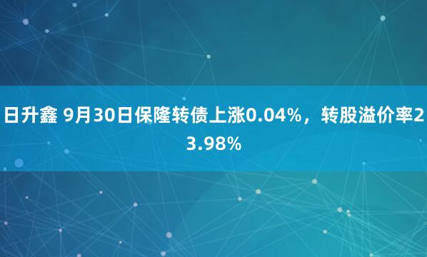 日升鑫 9月30日保隆转债上涨0.04%，转股溢价率23.98%