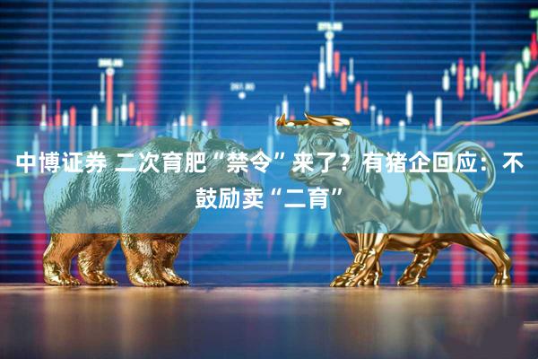 中博证券 二次育肥“禁令”来了？有猪企回应：不鼓励卖“二育”