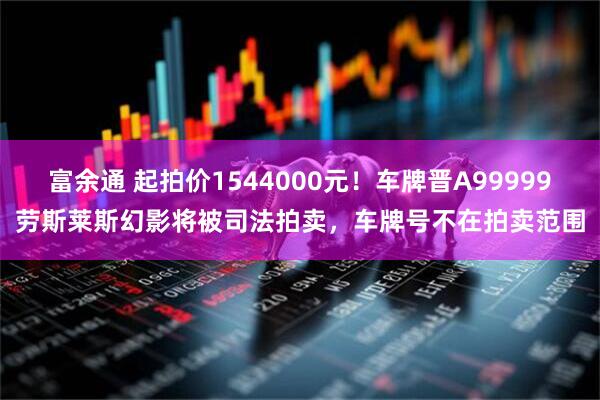 富余通 起拍价1544000元！车牌晋A99999劳斯莱斯幻影将被司法拍卖，车牌号不在拍卖范围
