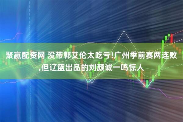 聚赢配资网 没带郭艾伦太吃亏!广州季前赛两连败,但辽篮出品的刘颜诚一鸣惊人