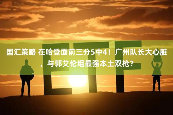国汇策略 在哈登面前三分5中4！广州队长大心脏，与郭艾伦组最强本土双枪？