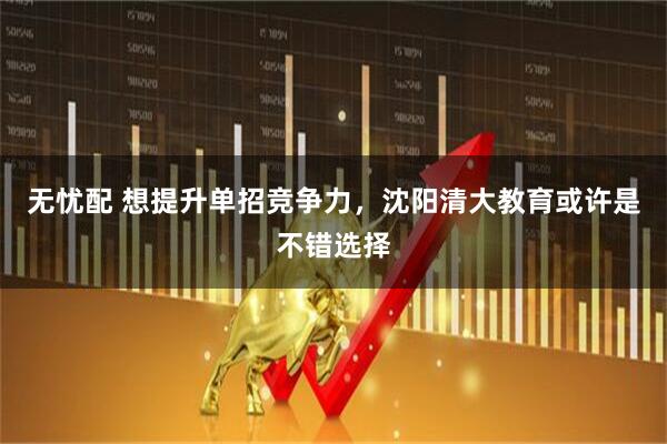 无忧配 想提升单招竞争力，沈阳清大教育或许是不错选择