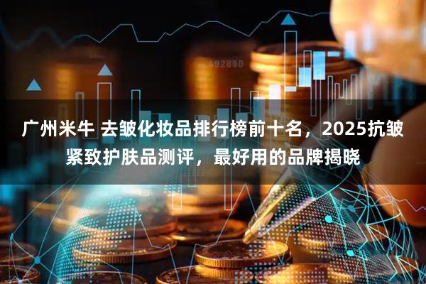 广州米牛 去皱化妆品排行榜前十名，2025抗皱紧致护肤品测评，最好用的品牌揭晓